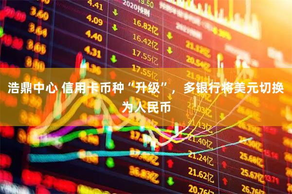 浩鼎中心 信用卡币种“升级”，多银行将美元切换为人民币