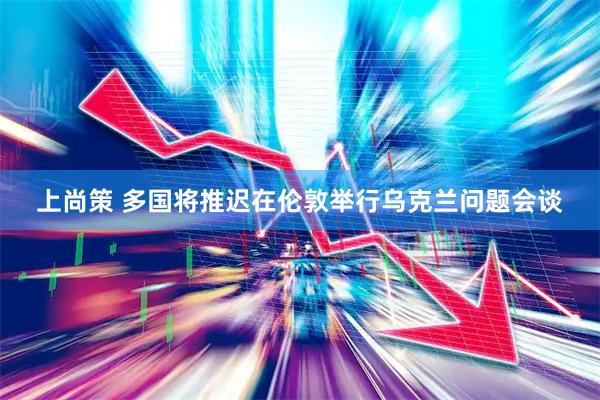 上尚策 多国将推迟在伦敦举行乌克兰问题会谈