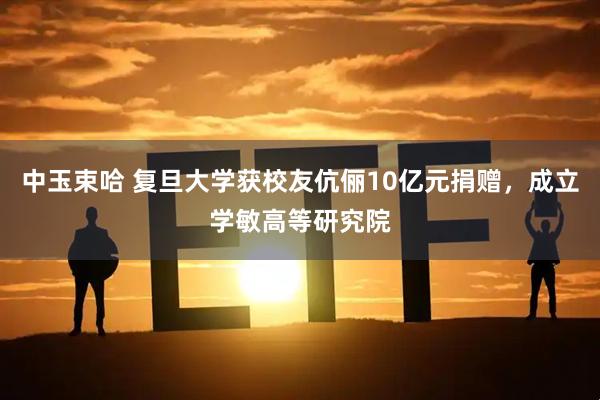 中玉束哈 复旦大学获校友伉俪10亿元捐赠，成立学敏高等研究院