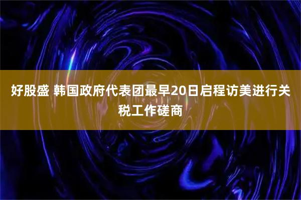 好股盛 韩国政府代表团最早20日启程访美进行关税工作磋商