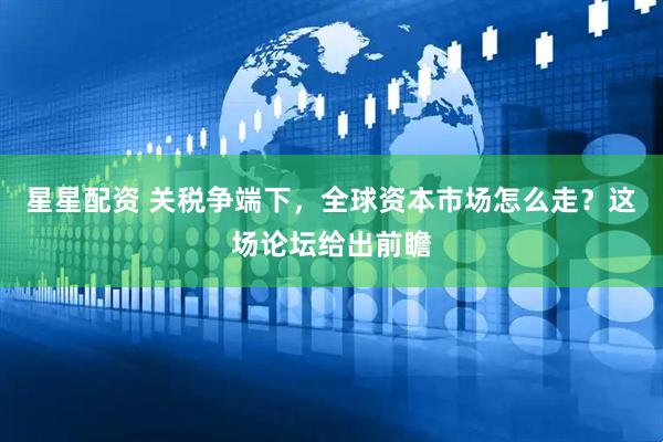 星星配资 关税争端下，全球资本市场怎么走？这场论坛给出前瞻