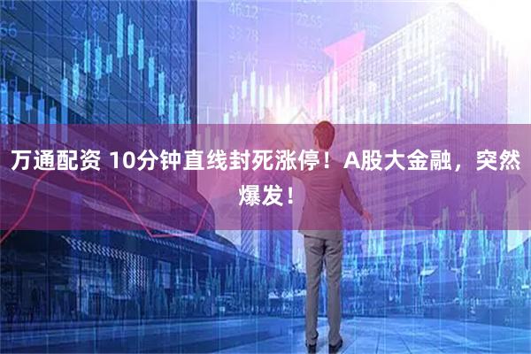 万通配资 10分钟直线封死涨停！A股大金融，突然爆发！