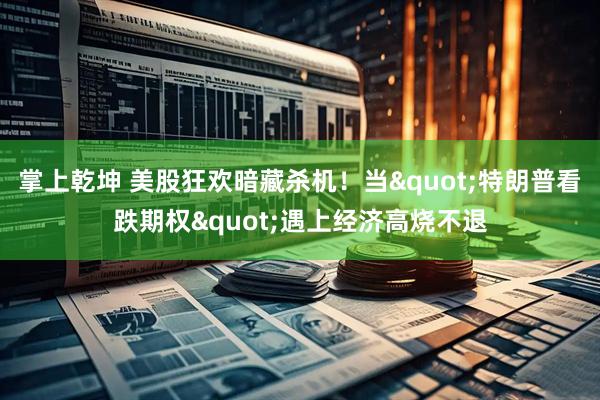 掌上乾坤 美股狂欢暗藏杀机！当"特朗普看跌期权"遇上经济高烧不退