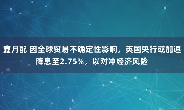 鑫月配 因全球贸易不确定性影响，英国央行或加速降息至2.75%，以对冲经济风险