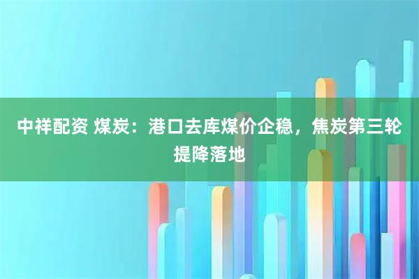 中祥配资 煤炭：港口去库煤价企稳，焦炭第三轮提降落地