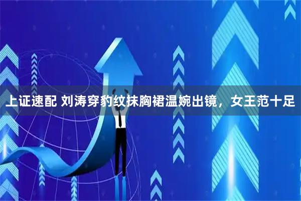 上证速配 刘涛穿豹纹抹胸裙温婉出镜，女王范十足