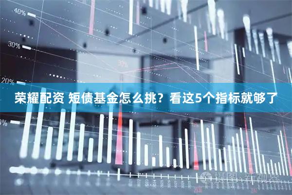 荣耀配资 短债基金怎么挑？看这5个指标就够了