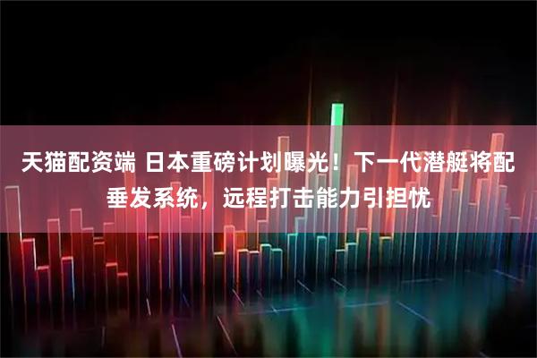 天猫配资端 日本重磅计划曝光！下一代潜艇将配垂发系统，远程打击能力引担忧
