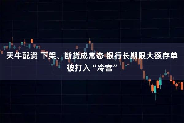 天牛配资 下架、断货成常态 银行长期限大额存单被打入“冷宫”