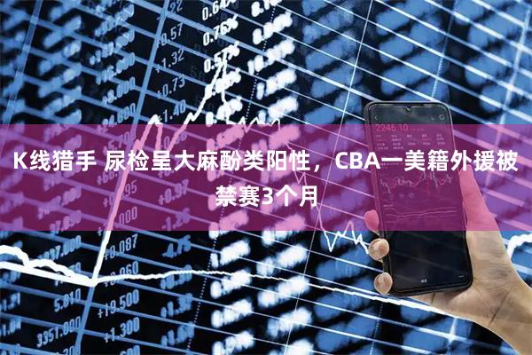 K线猎手 尿检呈大麻酚类阳性，CBA一美籍外援被禁赛3个月