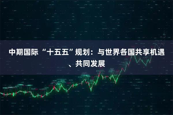 中期国际 “十五五”规划：与世界各国共享机遇、共同发展