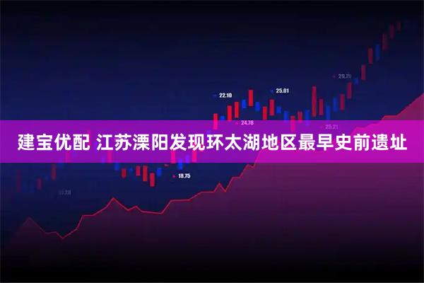 建宝优配 江苏溧阳发现环太湖地区最早史前遗址