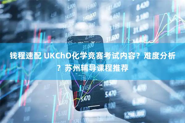 钱程速配 UKChO化学竞赛考试内容？难度分析？苏州辅导课程推荐