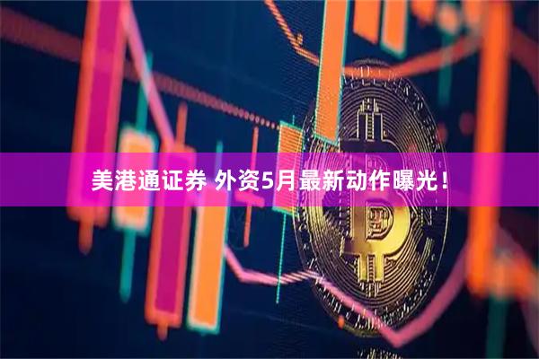 美港通证券 外资5月最新动作曝光!