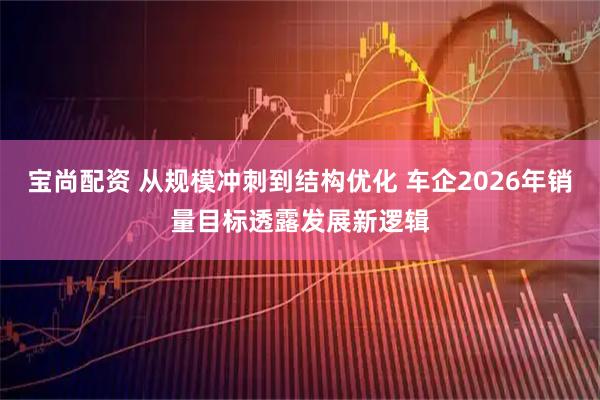 宝尚配资 从规模冲刺到结构优化 车企2026年销量目标透露发展新逻辑