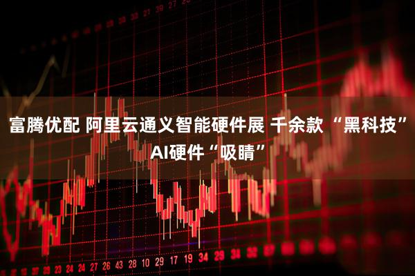 富腾优配 阿里云通义智能硬件展 千余款 “黑科技”AI硬件“吸睛”