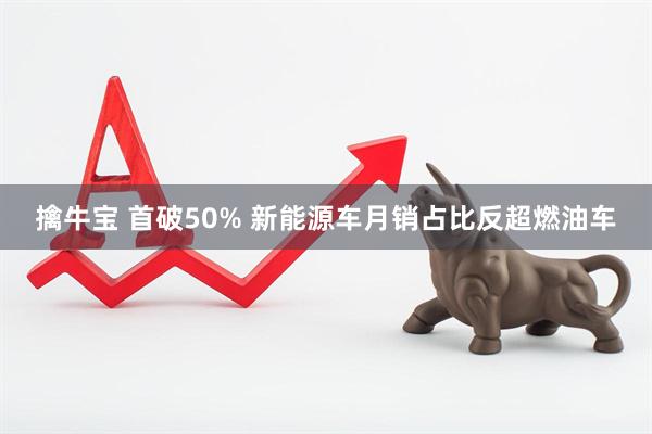 擒牛宝 首破50% 新能源车月销占比反超燃油车