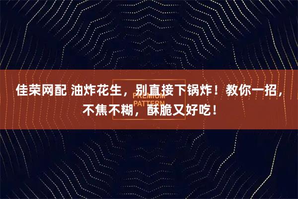 佳荣网配 油炸花生，别直接下锅炸！教你一招，不焦不糊，酥脆又好吃！