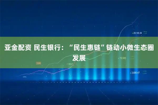 亚金配资 民生银行:“民生惠链”链动小微生态圈发展