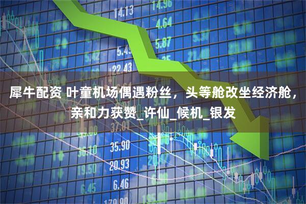 犀牛配资 叶童机场偶遇粉丝，头等舱改坐经济舱，亲和力获赞_许仙_候机_银发