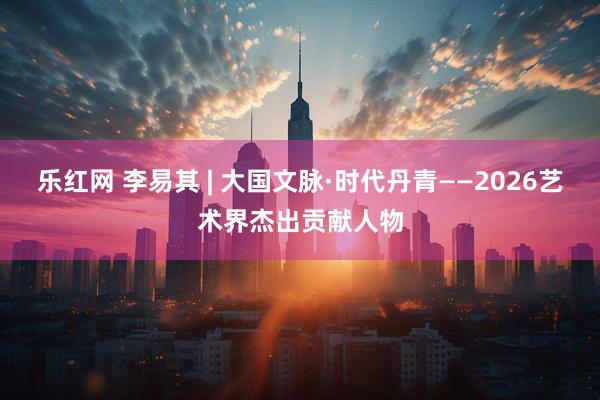 乐红网 李易其 | 大国文脉·时代丹青——2026艺术界杰出贡献人物