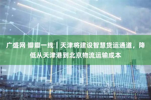 广盛网 瓣瓣一线｜天津将建设智慧货运通道，降低从天津港到北京物流运输成本