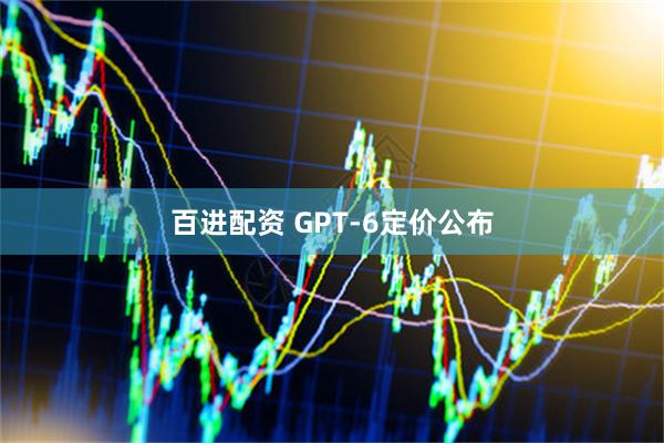 百进配资 GPT-6定价公布