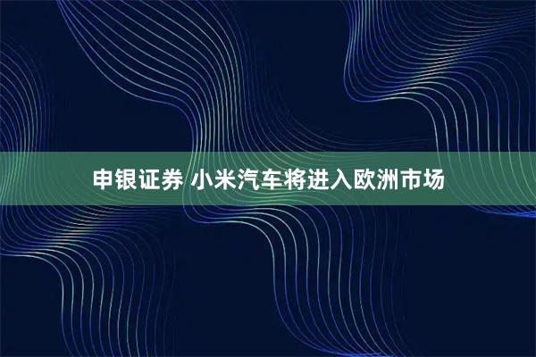 申银证券 小米汽车将进入欧洲市场
